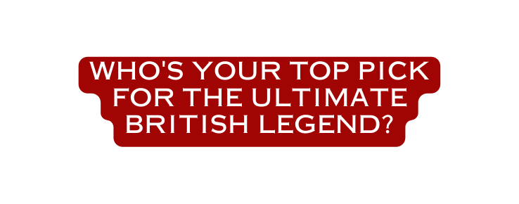 Who s your top pick for the ultimate British legend
